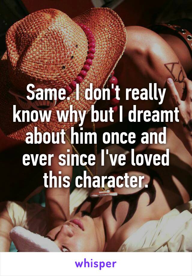 Same. I don't really know why but I dreamt about him once and ever since I've loved this character.