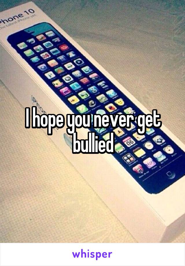 I hope you never get bullied