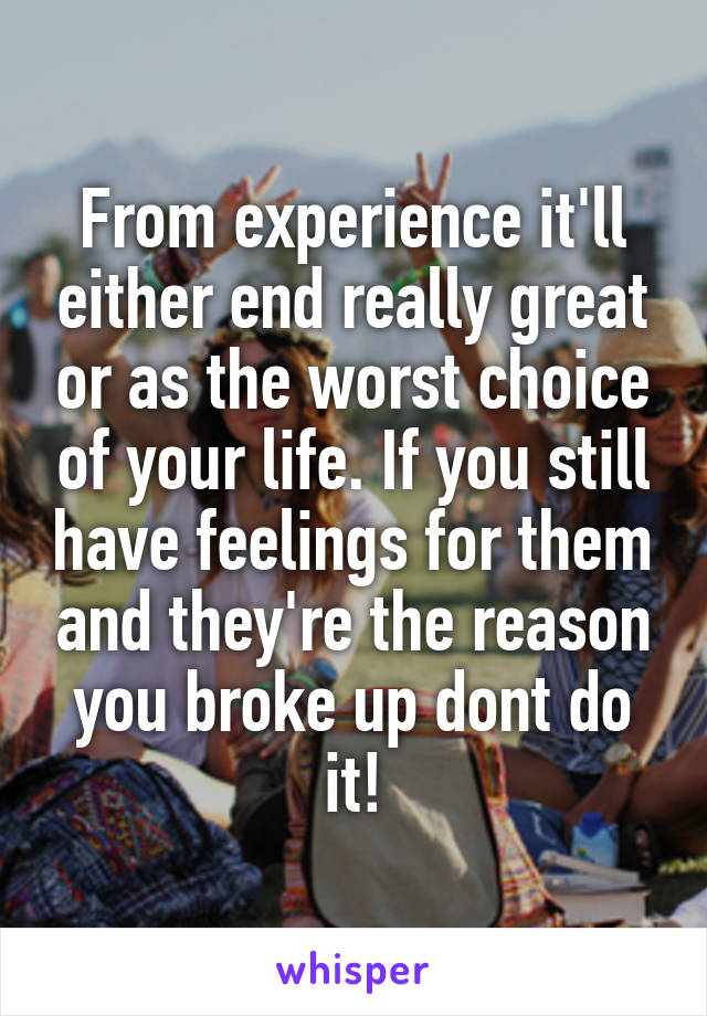 From experience it'll either end really great or as the worst choice of your life. If you still have feelings for them and they're the reason you broke up dont do it!