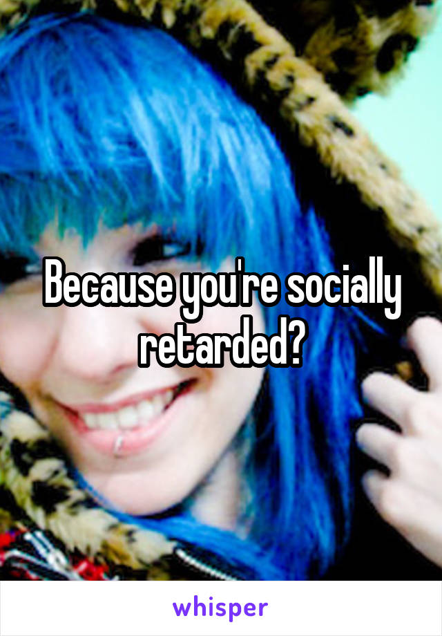 Because you're socially retarded?