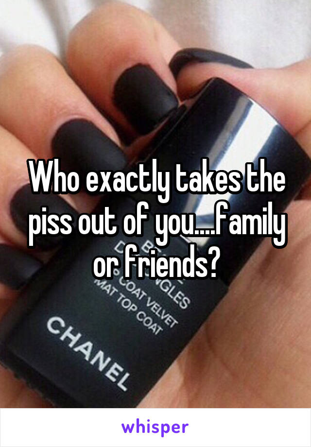 Who exactly takes the piss out of you....family or friends?