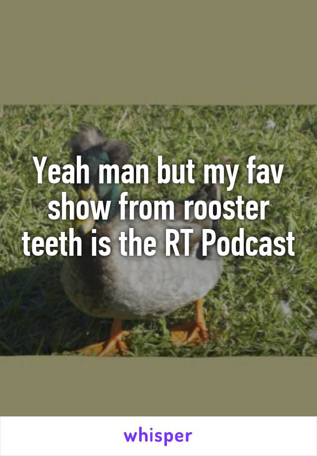 Yeah man but my fav show from rooster teeth is the RT Podcast 