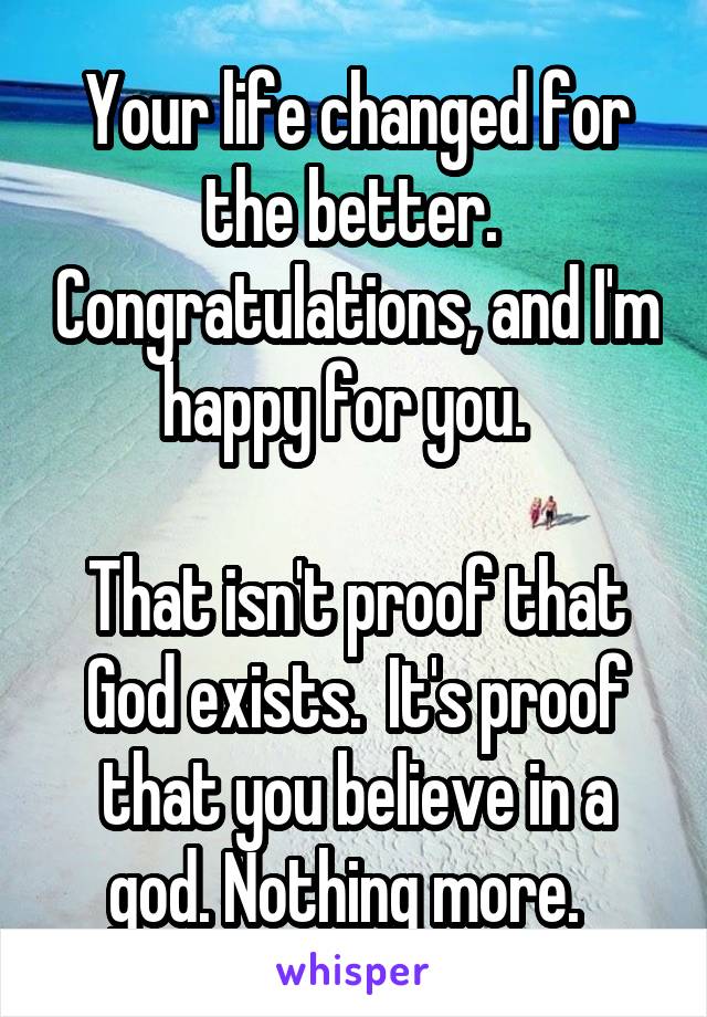 Your life changed for the better.  Congratulations, and I'm happy for you.  

That isn't proof that God exists.  It's proof that you believe in a god. Nothing more.  