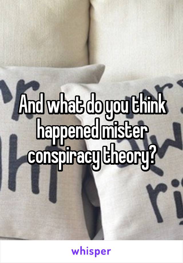 And what do you think happened mister conspiracy theory?