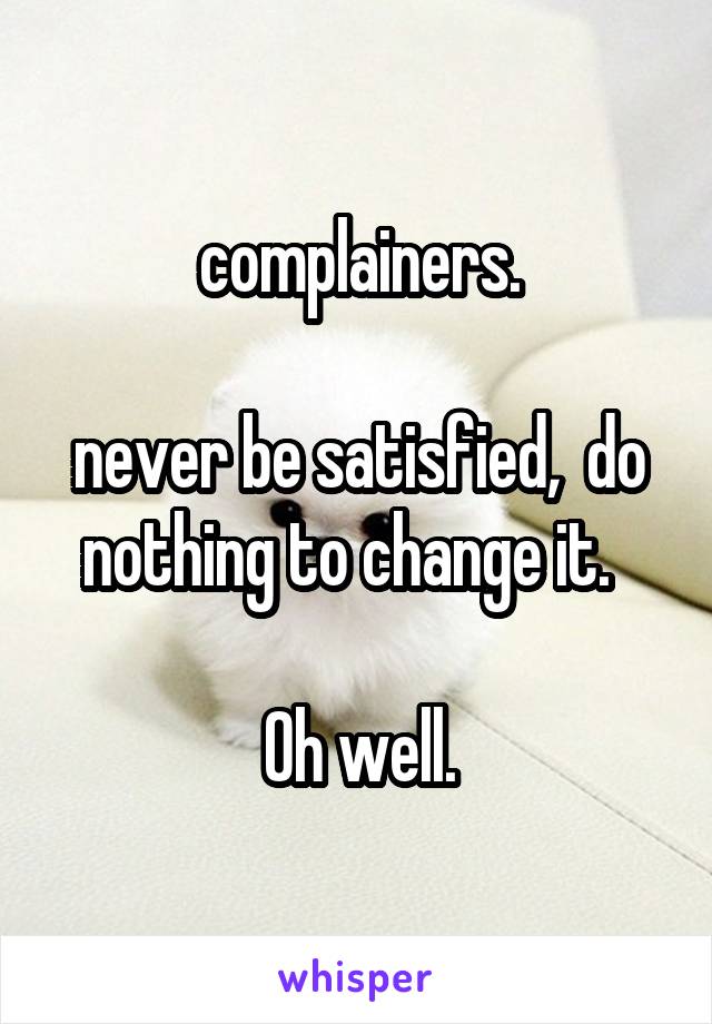 complainers.

never be satisfied,  do nothing to change it.  

Oh well.