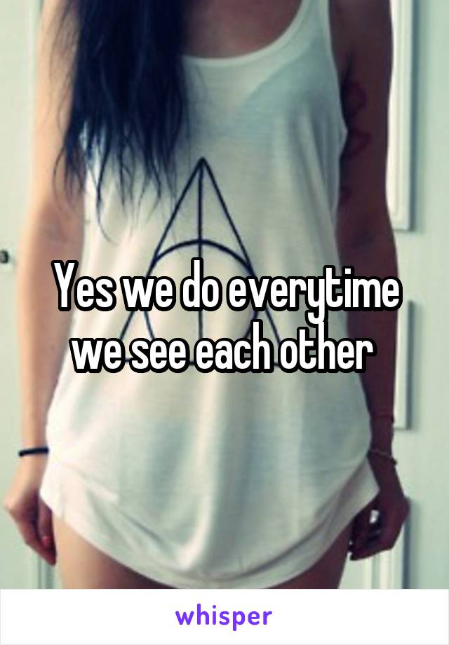 Yes we do everytime we see each other 