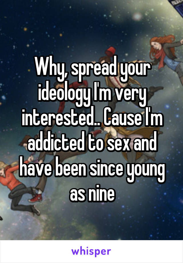 Why, spread your ideology I'm very interested.. Cause I'm addicted to sex and have been since young as nine