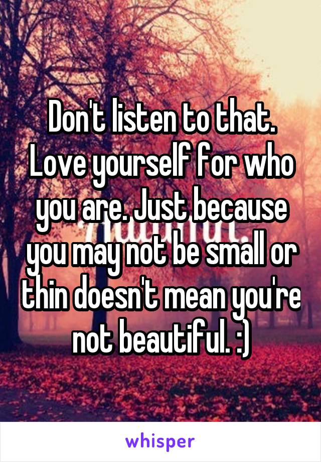 Don't listen to that. Love yourself for who you are. Just because you may not be small or thin doesn't mean you're not beautiful. :)