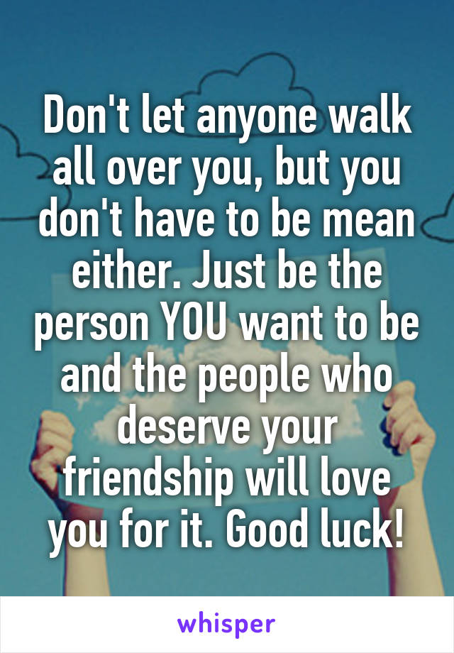 Don't let anyone walk all over you, but you don't have to be mean either. Just be the person YOU want to be and the people who deserve your friendship will love you for it. Good luck!