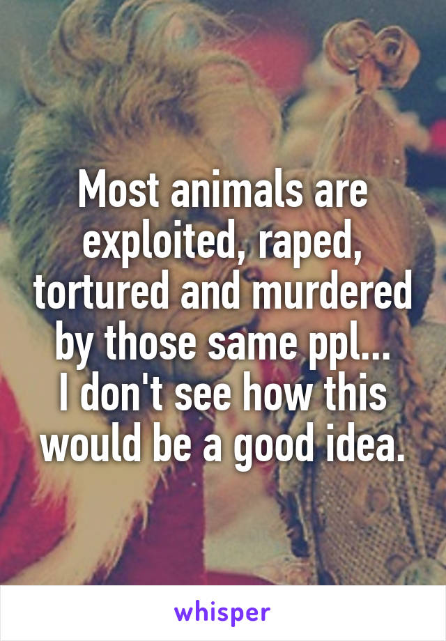 Most animals are exploited, raped, tortured and murdered by those same ppl...
I don't see how this would be a good idea.