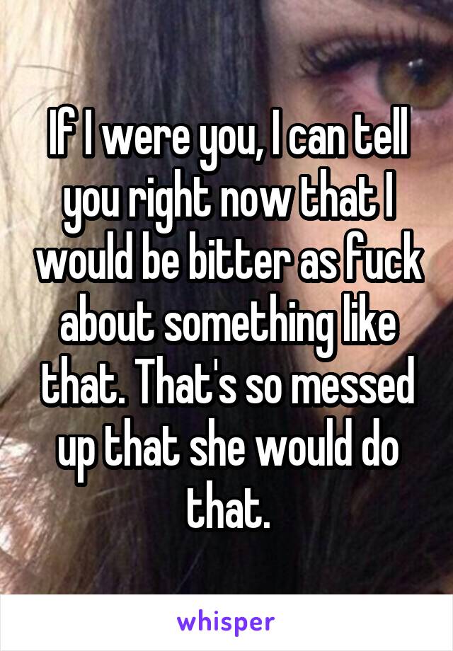 If I were you, I can tell you right now that I would be bitter as fuck about something like that. That's so messed up that she would do that.