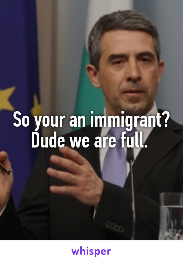 So your an immigrant? Dude we are full. 