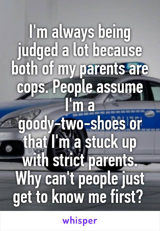 I'm always being judged a lot because both of my parents are cops. People assume I'm a goody-two-shoes or that I'm a stuck up with strict parents. Why can't people just get to know me first? 