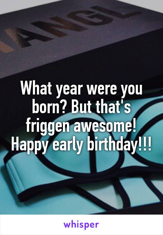 What year were you born? But that's friggen awesome! Happy early birthday!!!