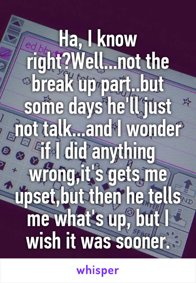 Ha, I know right?Well...not the break up part..but some days he'll just not talk...and I wonder if I did anything wrong,it's gets me upset,but then he tells me what's up, but I wish it was sooner.