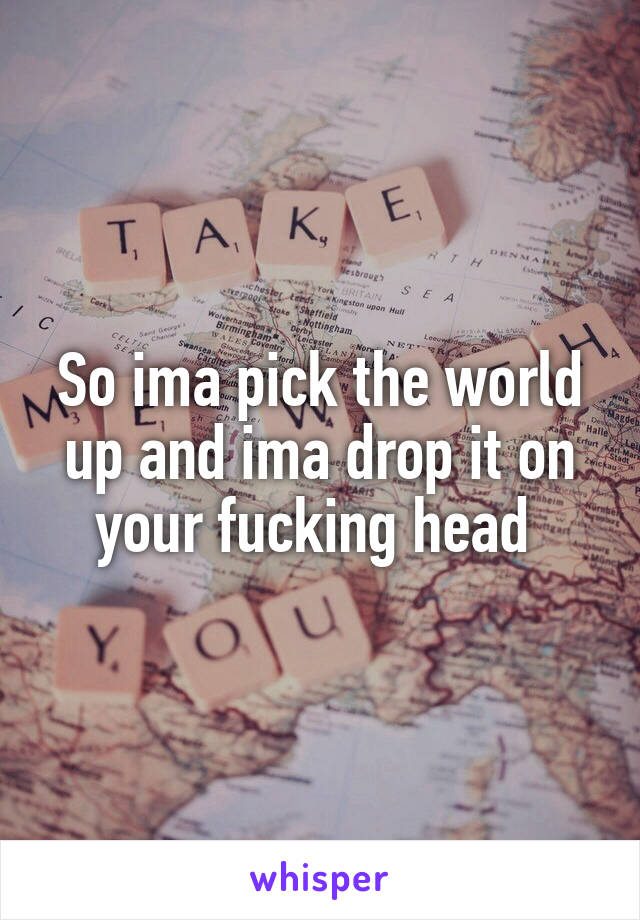 So ima pick the world up and ima drop it on your fucking head 