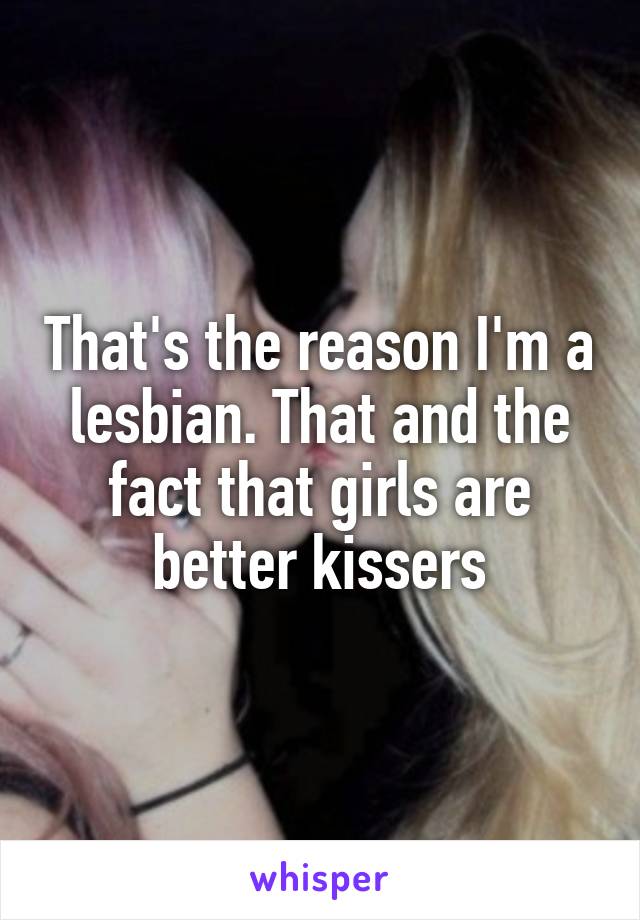 That's the reason I'm a lesbian. That and the fact that girls are better kissers