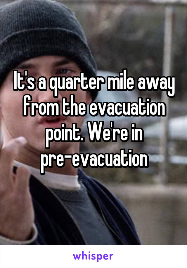 It's a quarter mile away from the evacuation point. We're in pre-evacuation
