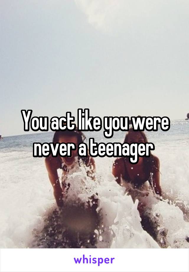 You act like you were never a teenager 