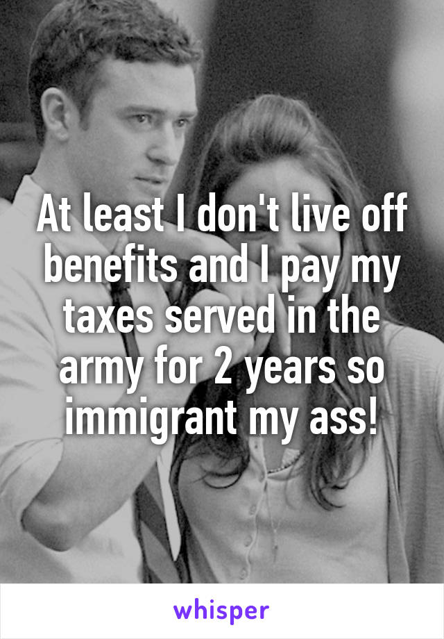 At least I don't live off benefits and I pay my taxes served in the army for 2 years so immigrant my ass!