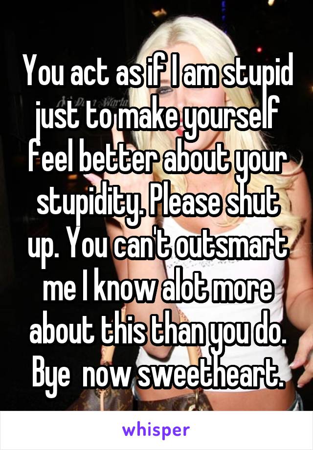 You act as if I am stupid just to make yourself feel better about your stupidity. Please shut up. You can't outsmart me I know alot more about this than you do. Bye  now sweetheart.