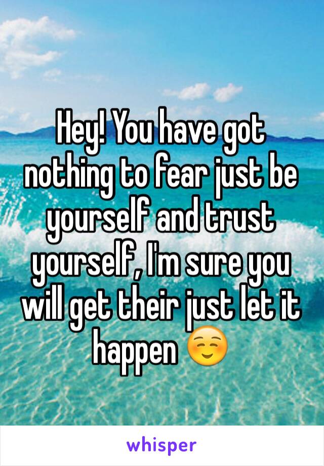 Hey! You have got nothing to fear just be yourself and trust yourself, I'm sure you will get their just let it happen ☺️