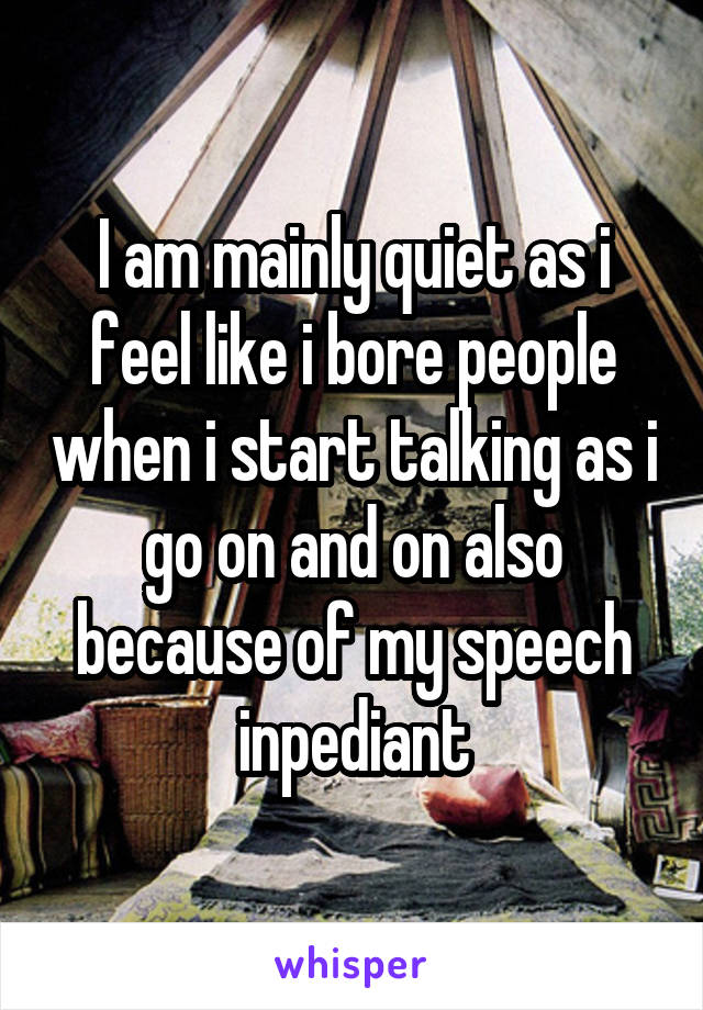 I am mainly quiet as i feel like i bore people when i start talking as i go on and on also because of my speech inpediant