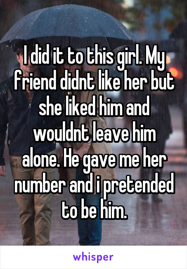 I did it to this girl. My friend didnt like her but she liked him and wouldnt leave him alone. He gave me her number and i pretended to be him.