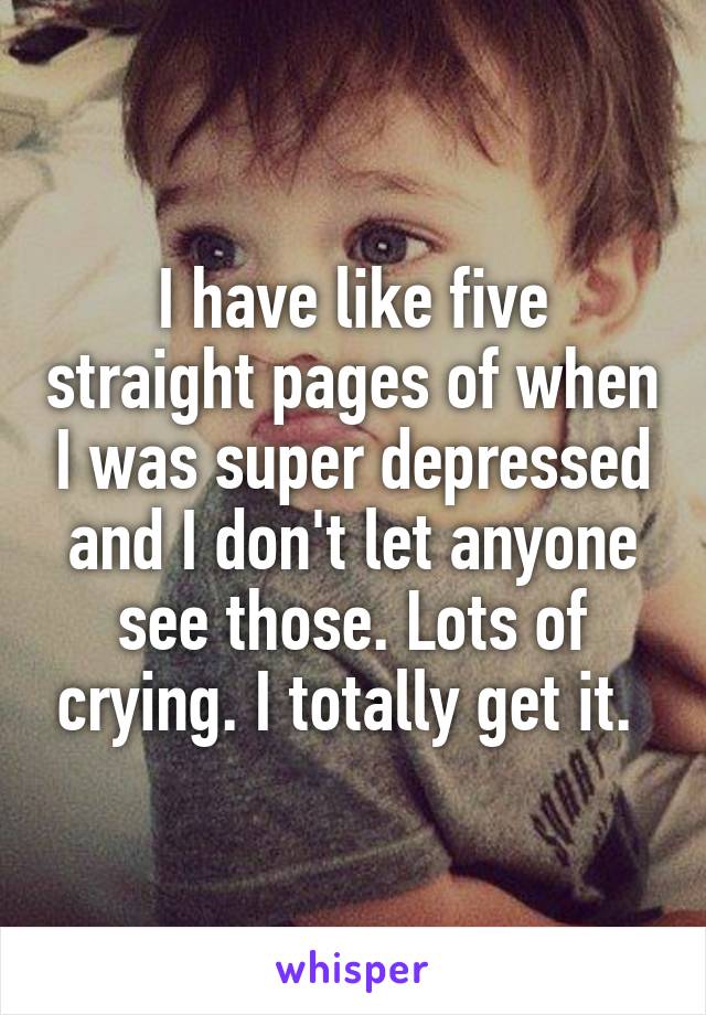 I have like five straight pages of when I was super depressed and I don't let anyone see those. Lots of crying. I totally get it. 