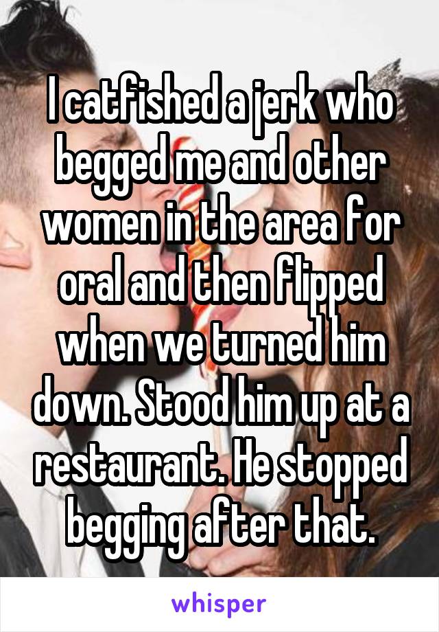 I catfished a jerk who begged me and other women in the area for oral and then flipped when we turned him down. Stood him up at a restaurant. He stopped begging after that.