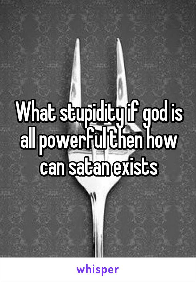 What stupidity if god is all powerful then how can satan exists