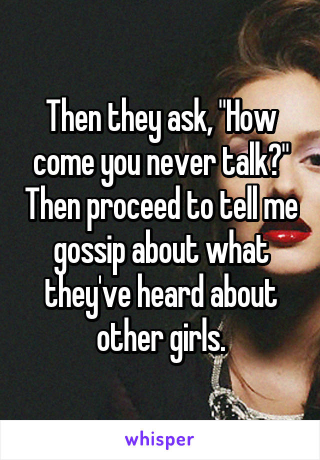 Then they ask, "How come you never talk?" Then proceed to tell me gossip about what they've heard about other girls.