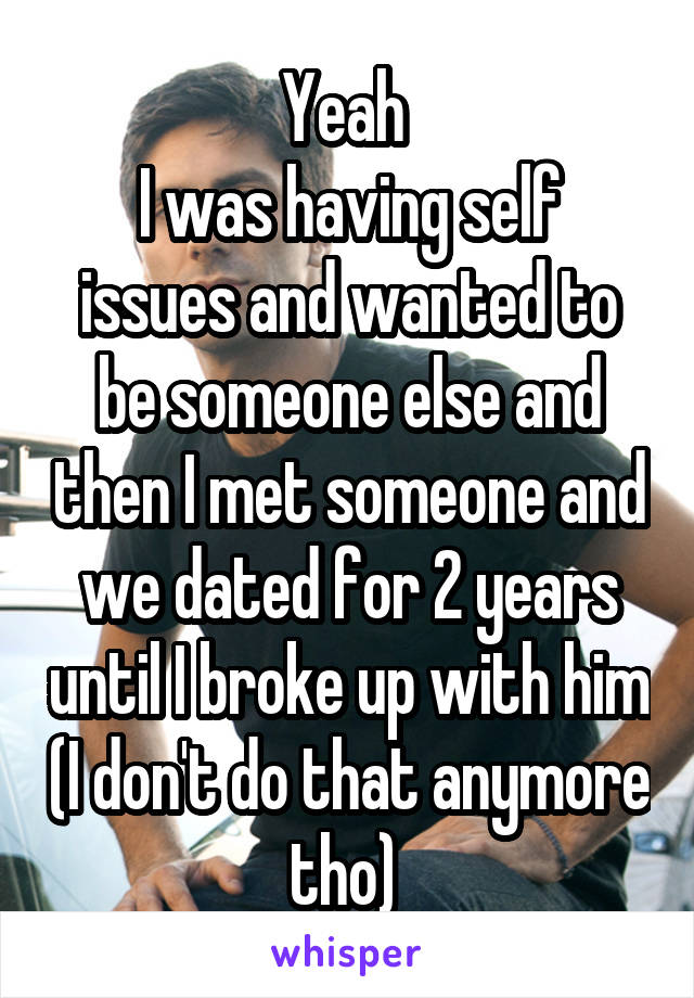 Yeah 
I was having self issues and wanted to be someone else and then I met someone and we dated for 2 years until I broke up with him (I don't do that anymore tho) 