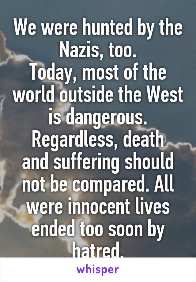 We were hunted by the Nazis, too.
Today, most of the world outside the West is dangerous.
Regardless, death and suffering should not be compared. All were innocent lives ended too soon by hatred.