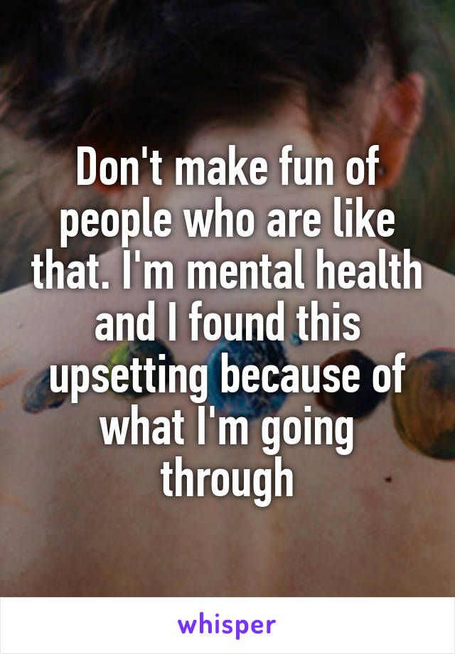 Don't make fun of people who are like that. I'm mental health and I found this upsetting because of what I'm going through