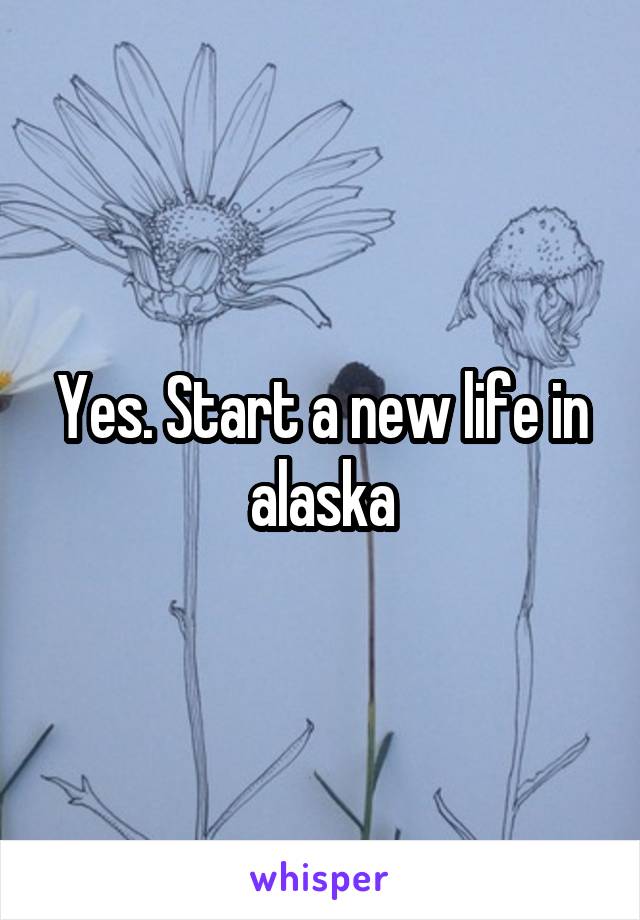 Yes. Start a new life in alaska