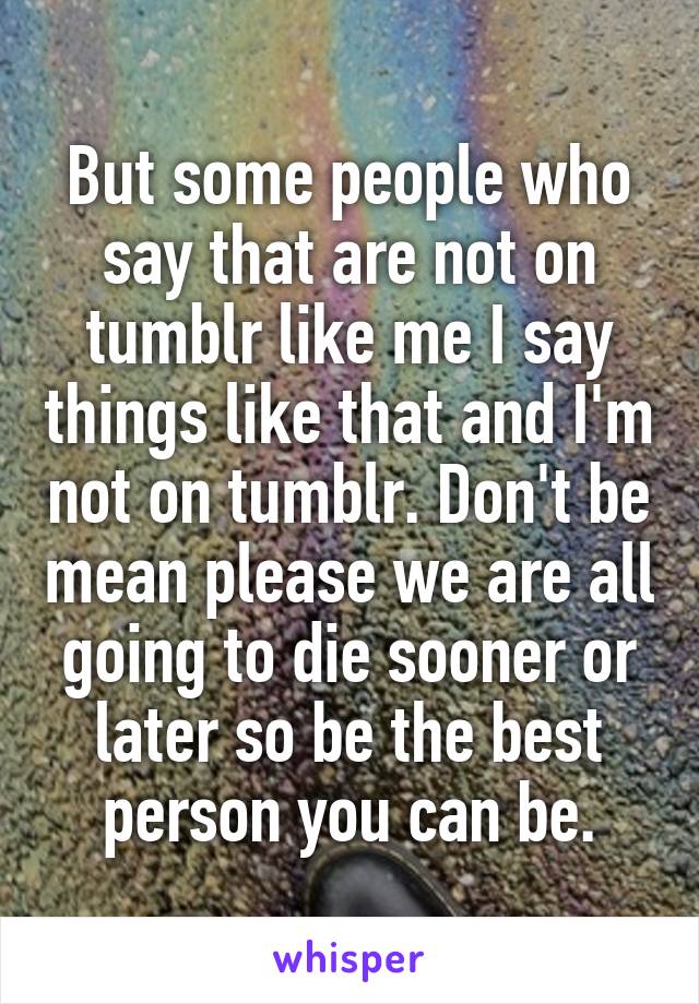 But some people who say that are not on tumblr like me I say things like that and I'm not on tumblr. Don't be mean please we are all going to die sooner or later so be the best person you can be.