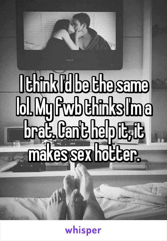 I think I'd be the same lol. My fwb thinks I'm a brat. Can't help it, it makes sex hotter.