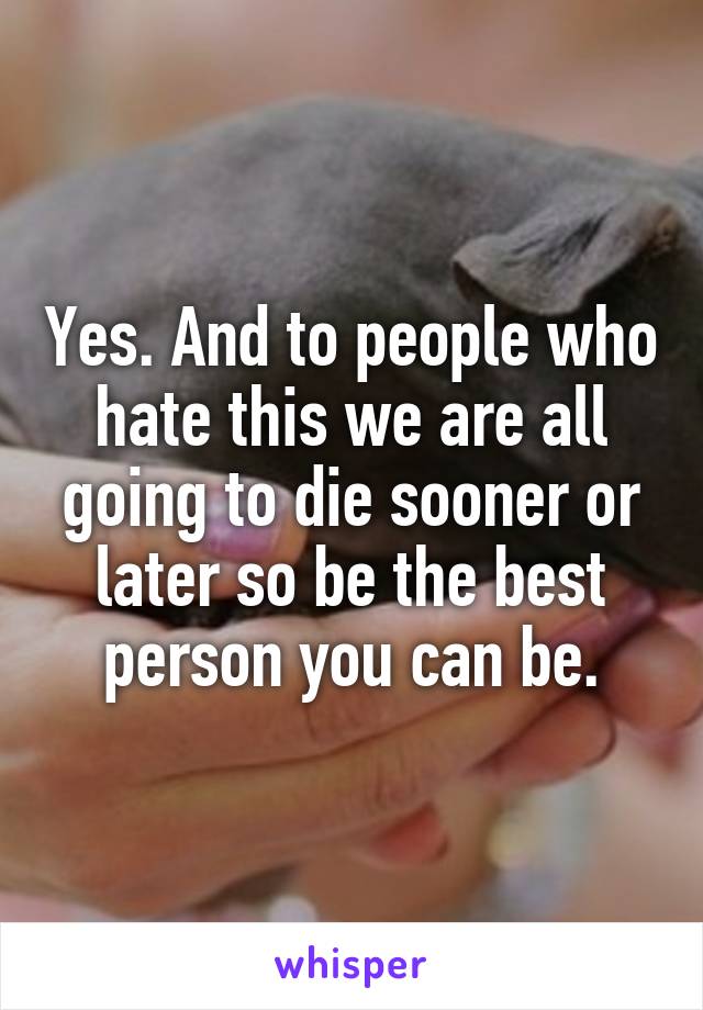 Yes. And to people who hate this we are all going to die sooner or later so be the best person you can be.