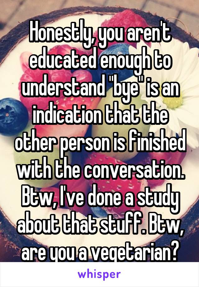 Honestly, you aren't educated enough to understand "bye" is an indication that the other person is finished with the conversation. Btw, I've done a study about that stuff. Btw, are you a vegetarian?