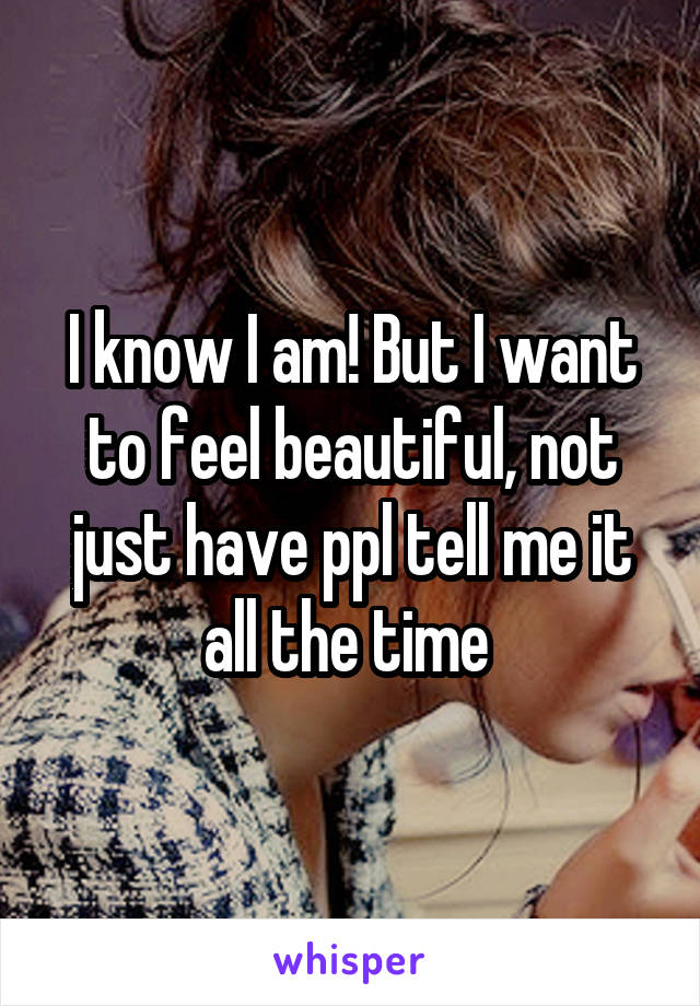 I know I am! But I want to feel beautiful, not just have ppl tell me it all the time 