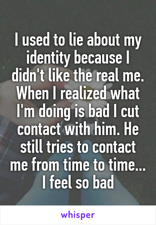 I used to lie about my identity because I didn't like the real me. When I realized what I'm doing is bad I cut contact with him. He still tries to contact me from time to time... I feel so bad