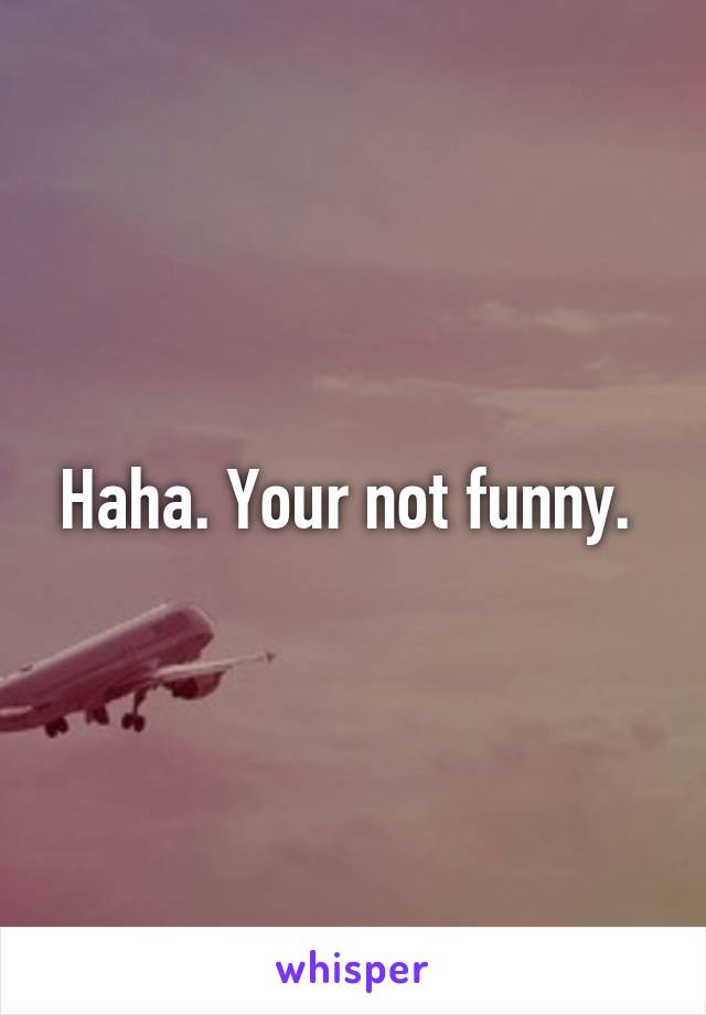 Haha. Your not funny. 