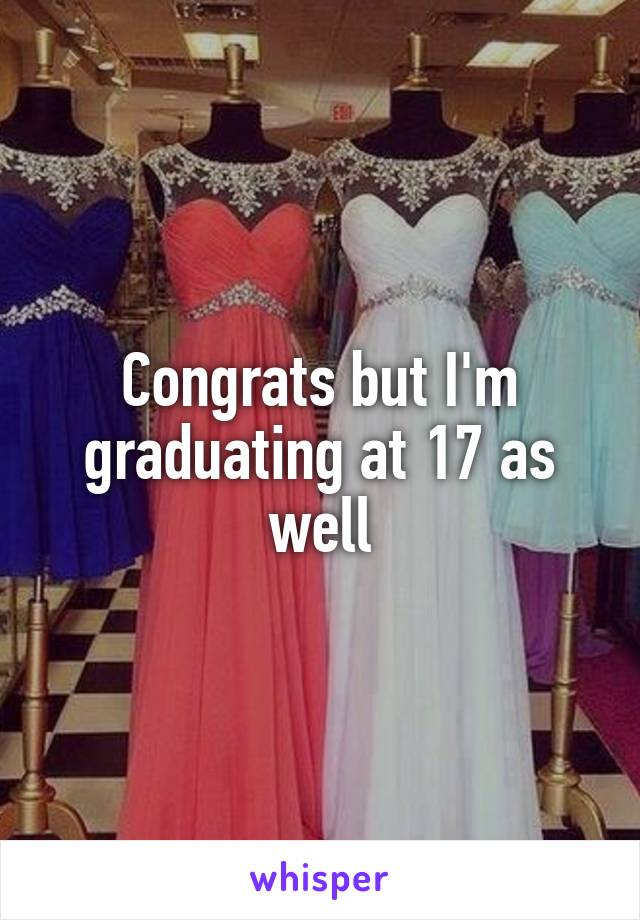 Congrats but I'm graduating at 17 as well