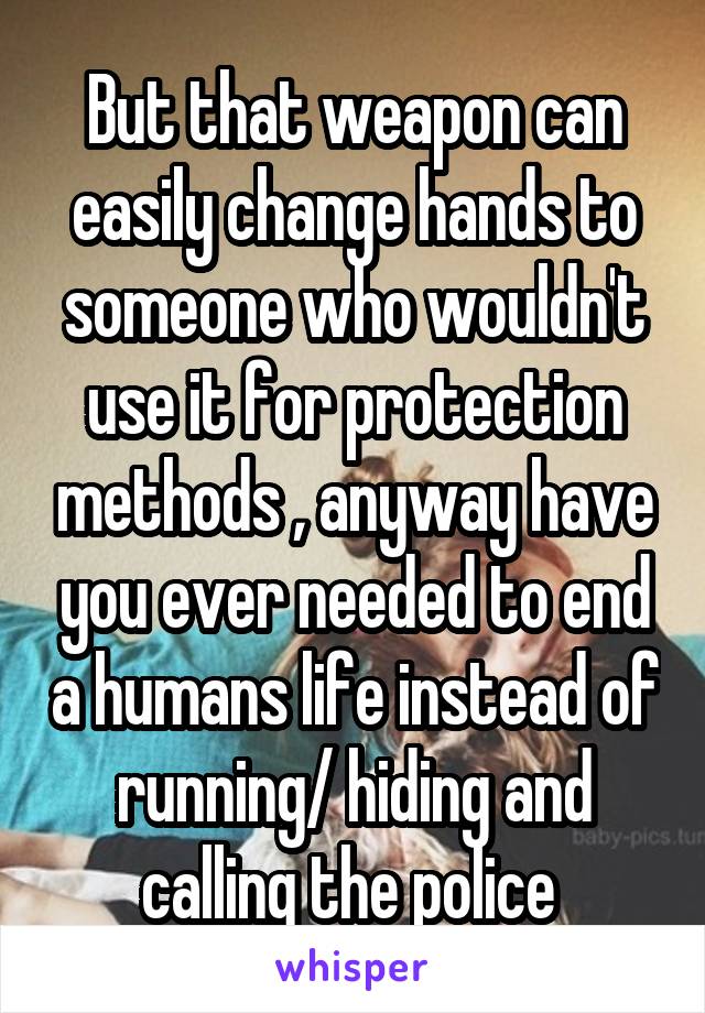 But that weapon can easily change hands to someone who wouldn't use it for protection methods , anyway have you ever needed to end a humans life instead of running/ hiding and calling the police 