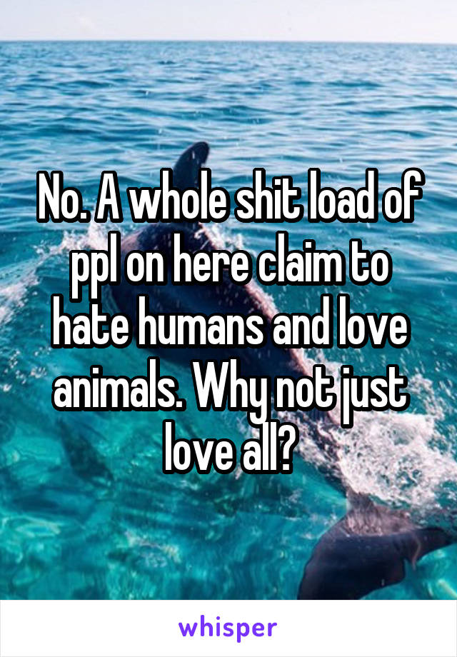 No. A whole shit load of ppl on here claim to hate humans and love animals. Why not just love all?