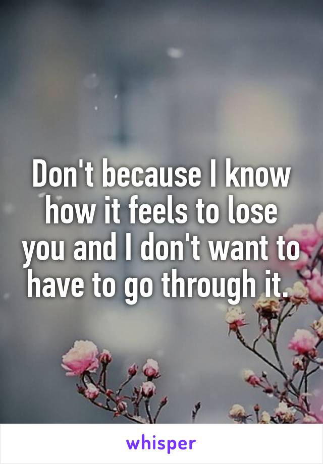 Don't because I know how it feels to lose you and I don't want to have to go through it. 