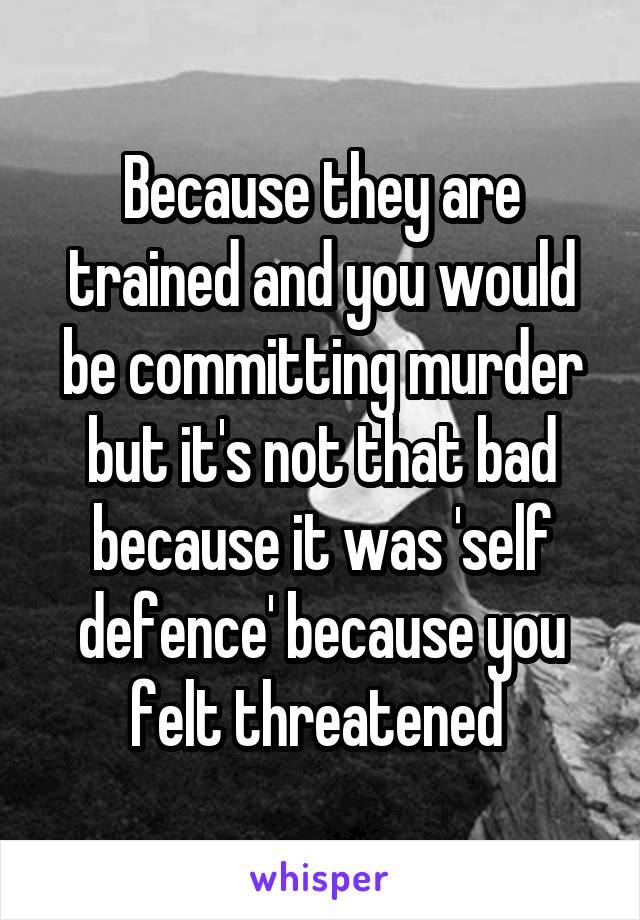 Because they are trained and you would be committing murder but it's not that bad because it was 'self defence' because you felt threatened 