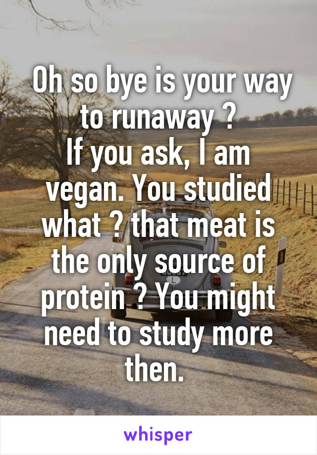  Oh so bye is your way to runaway ?
If you ask, I am vegan. You studied what ? that meat is the only source of protein ? You might need to study more then. 