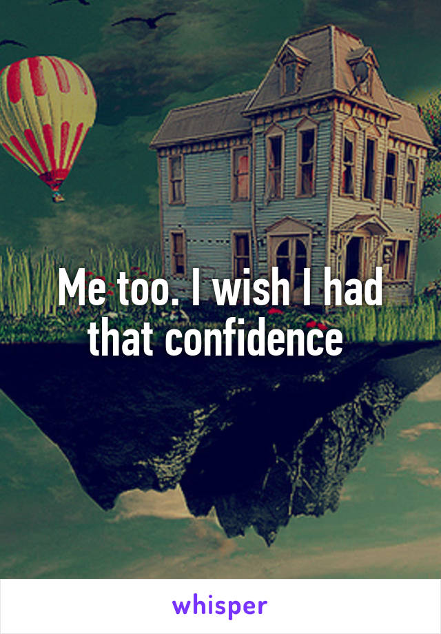 Me too. I wish I had that confidence 